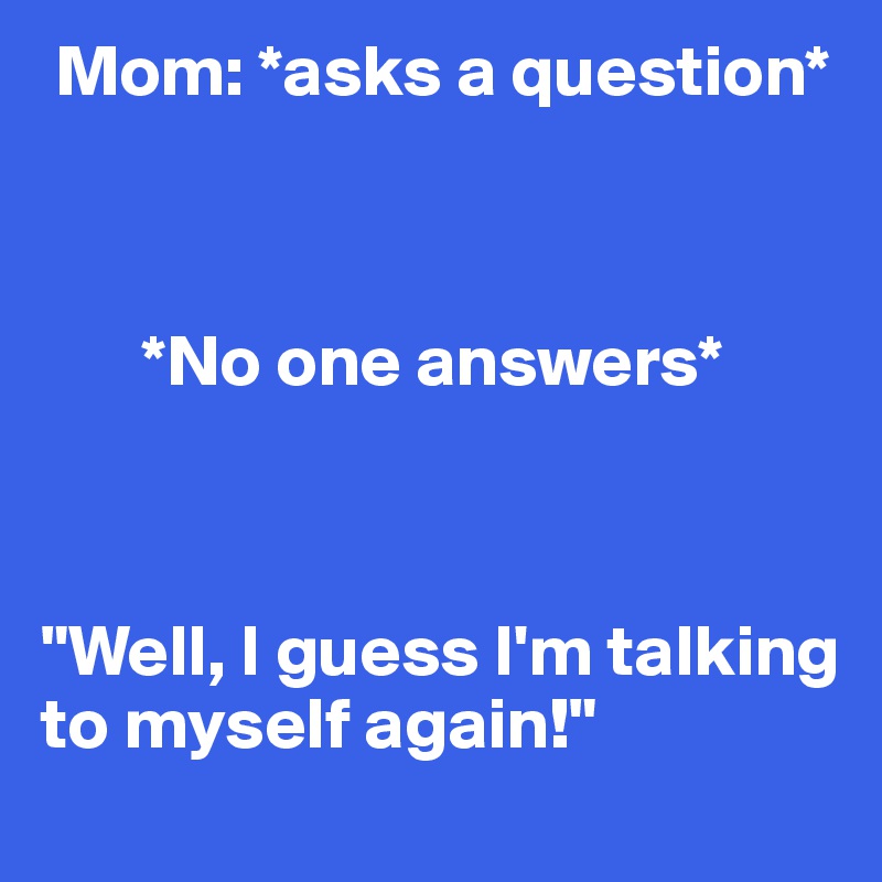  Mom: *asks a question*



       *No one answers*



"Well, I guess I'm talking to myself again!"