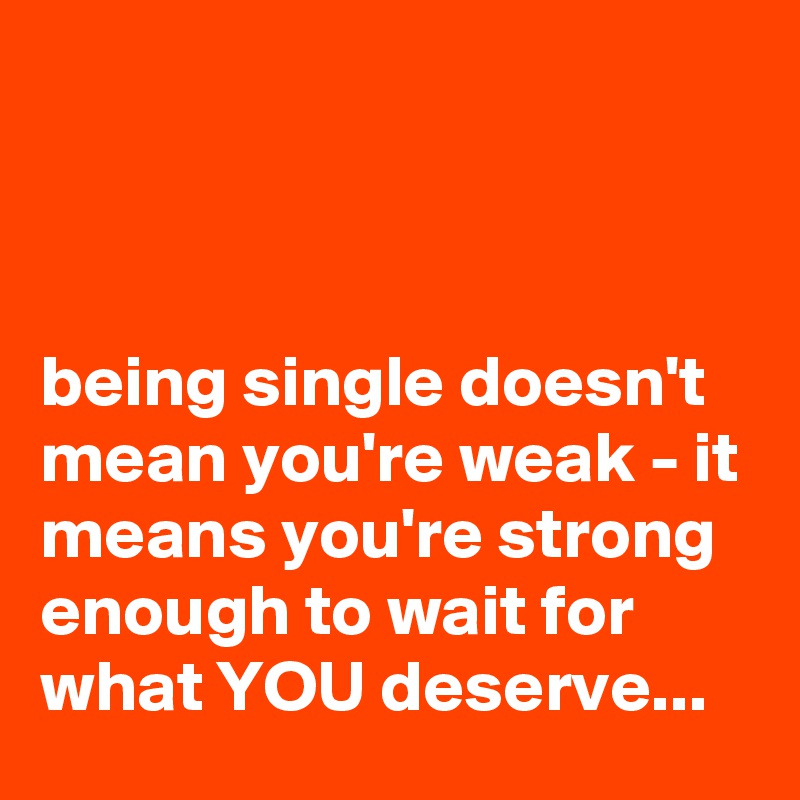 



being single doesn't mean you're weak - it means you're strong enough to wait for what YOU deserve...