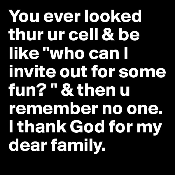 You ever looked thur ur cell & be like "who can I invite out for some fun? " & then u remember no one. I thank God for my dear family. 