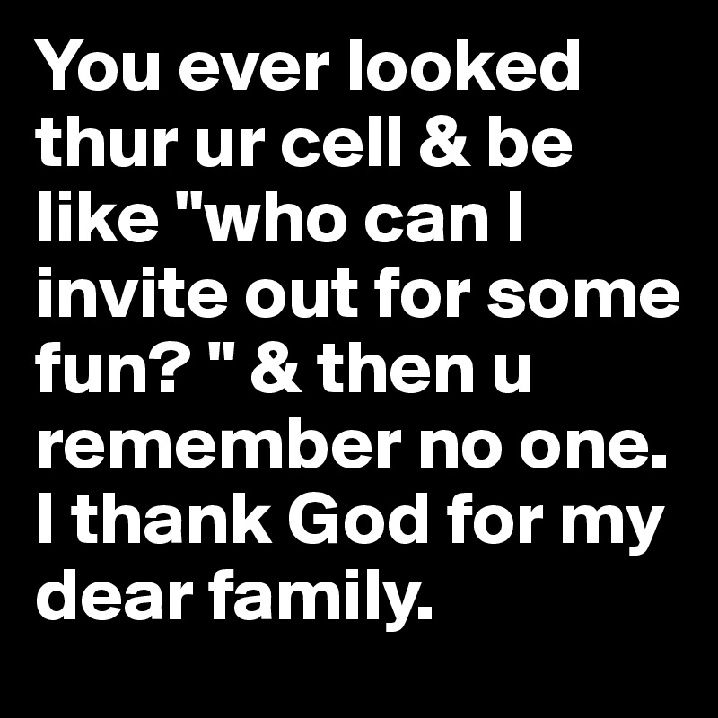 You ever looked thur ur cell & be like "who can I invite out for some fun? " & then u remember no one. I thank God for my dear family. 