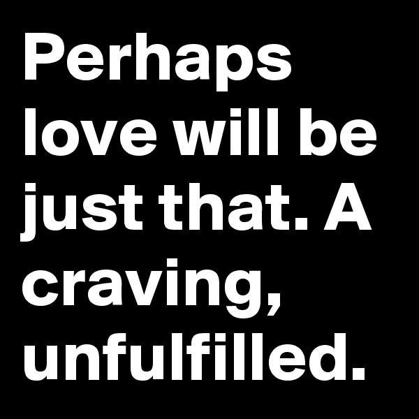 Perhaps love will be just that. A craving, unfulfilled. 