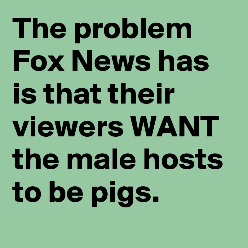 The problem Fox News has is that their viewers WANT the male hosts to be pigs.