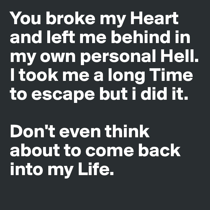 You broke my Heart and left me behind in my own personal Hell. I took me a long Time to escape but i did it. 

Don't even think about to come back into my Life. 