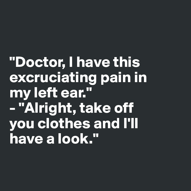 


"Doctor, I have this 
excruciating pain in 
my left ear."
- "Alright, take off 
you clothes and I'll 
have a look."

