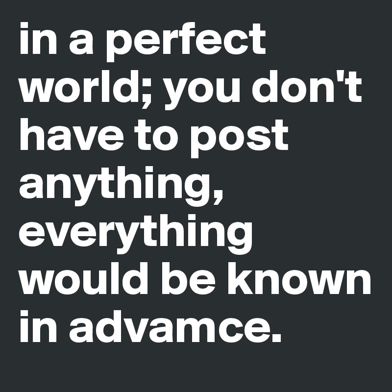 in a perfect world; you don't have to post anything, everything would be known in advamce.
