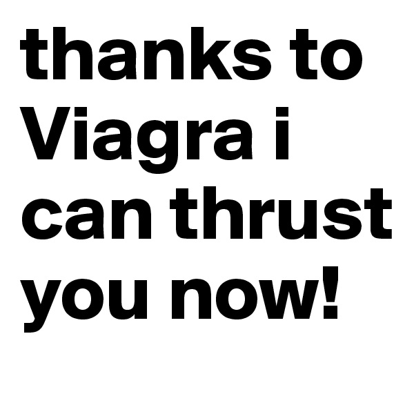 thanks to Viagra i can thrust you now! 