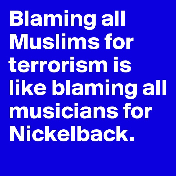 Blaming all Muslims for terrorism is like blaming all musicians for Nickelback.
