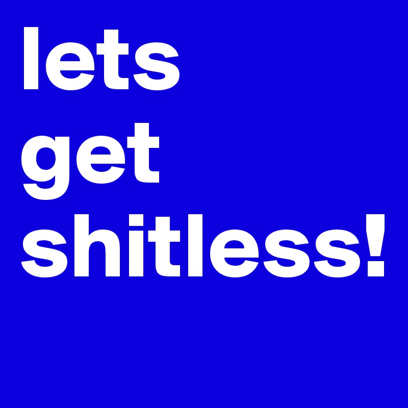 lets 
get shitless!