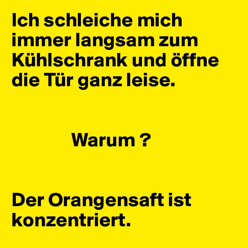 Ich schleiche mich immer langsam zum Kühlschrank und öffne die Tür ganz leise.


               Warum ?


Der Orangensaft ist konzentriert.