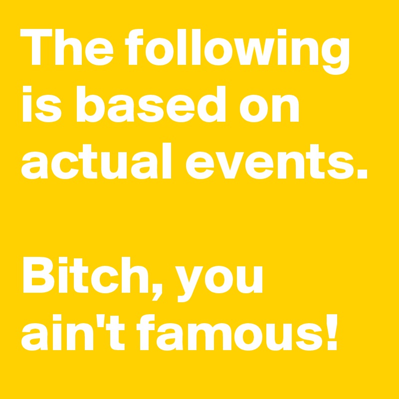 The following is based on actual events.

Bitch, you ain't famous!