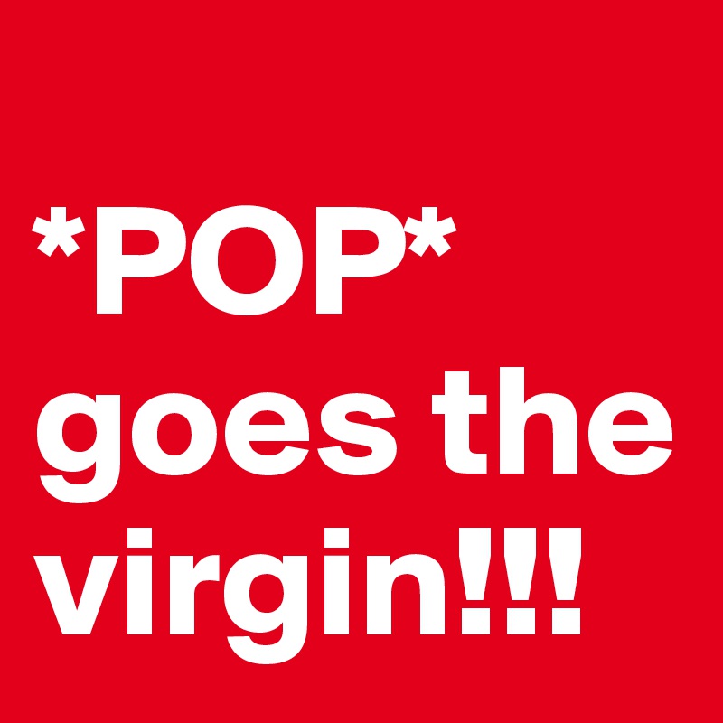 
*POP* goes the virgin!!!
