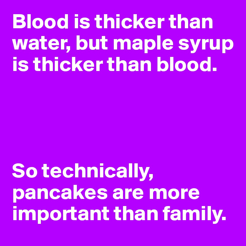 Blood is thicker than water, but maple syrup is thicker than blood. 




So technically, pancakes are more important than family.