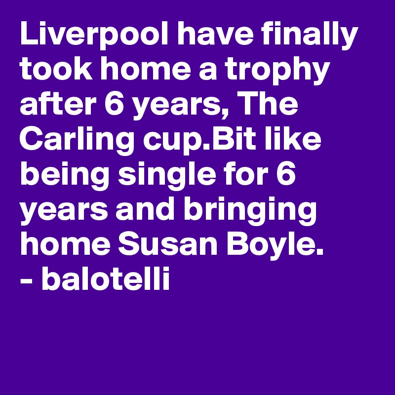 Liverpool have finally took home a trophy after 6 years, The Carling cup.Bit like being single for 6 years and bringing home Susan Boyle.
- balotelli 

