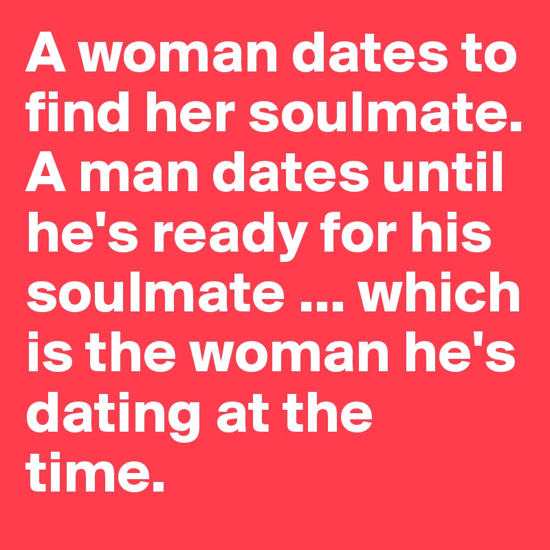 A woman dates to find her soulmate. A man dates until he's ready for his soulmate ... which is the woman he's dating at the time.  