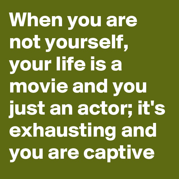 When you are not yourself, your life is a movie and you just an actor; it's exhausting and you are captive