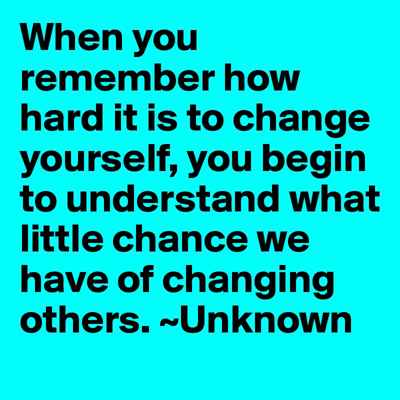 When you remember how hard it is to change yourself, you begin to understand what little chance we have of changing others. ~Unknown