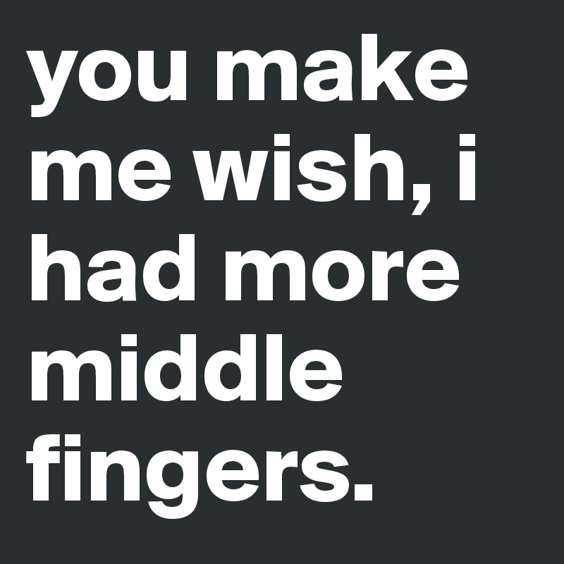 you make me wish, i had more middle fingers. 