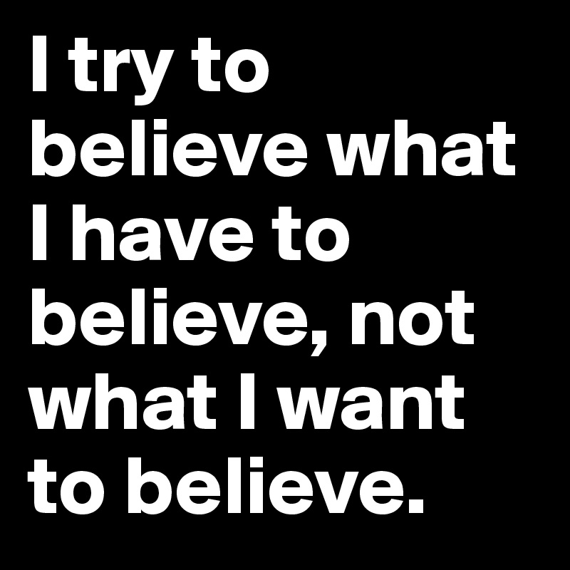 I try to believe what I have to believe, not what I want to believe.