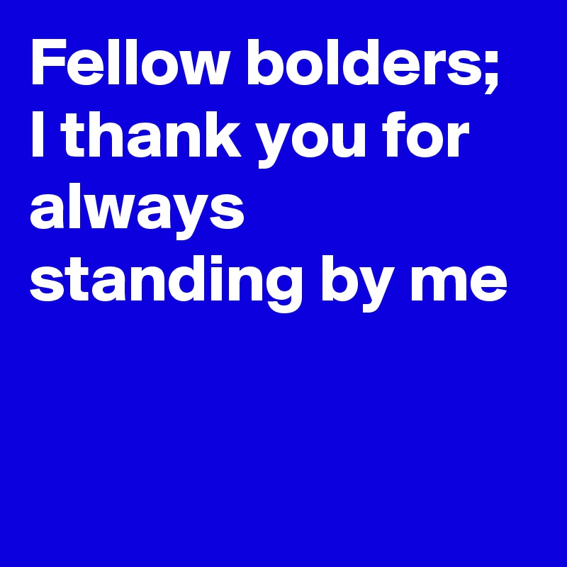 Fellow bolders; 
I thank you for always standing by me



