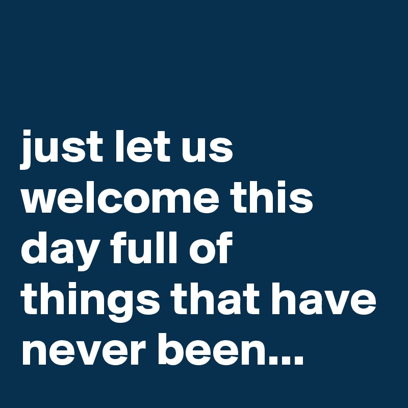 

just let us welcome this day full of things that have never been...