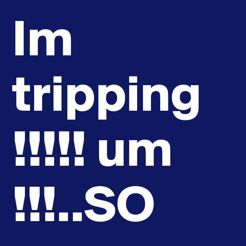 Im tripping !!!!! um !!!..SO