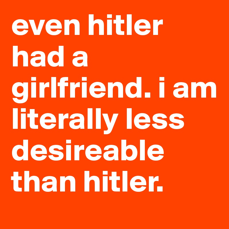 even hitler had a girlfriend. i am literally less desireable than hitler.
