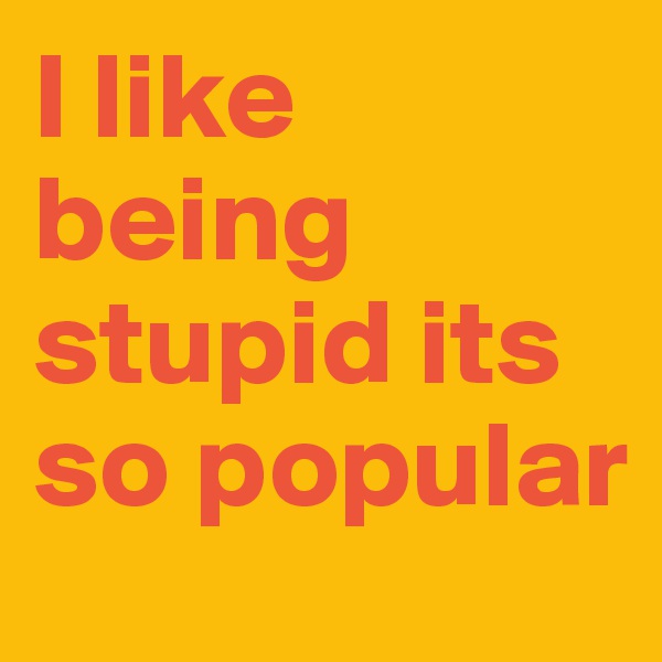 I like being stupid its so popular
