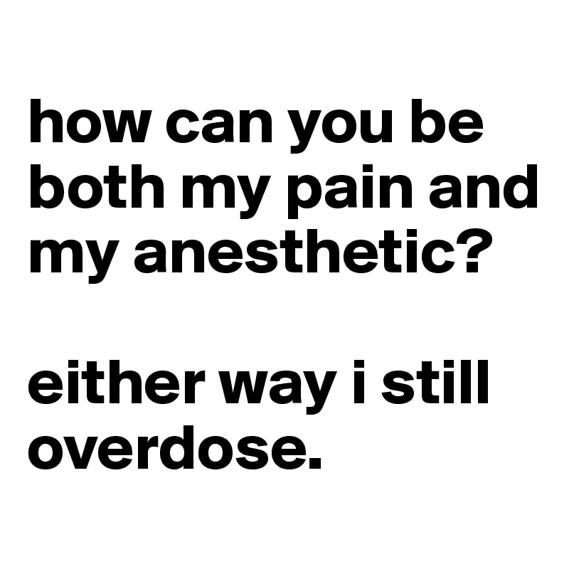 
how can you be both my pain and my anesthetic? 

either way i still overdose. 