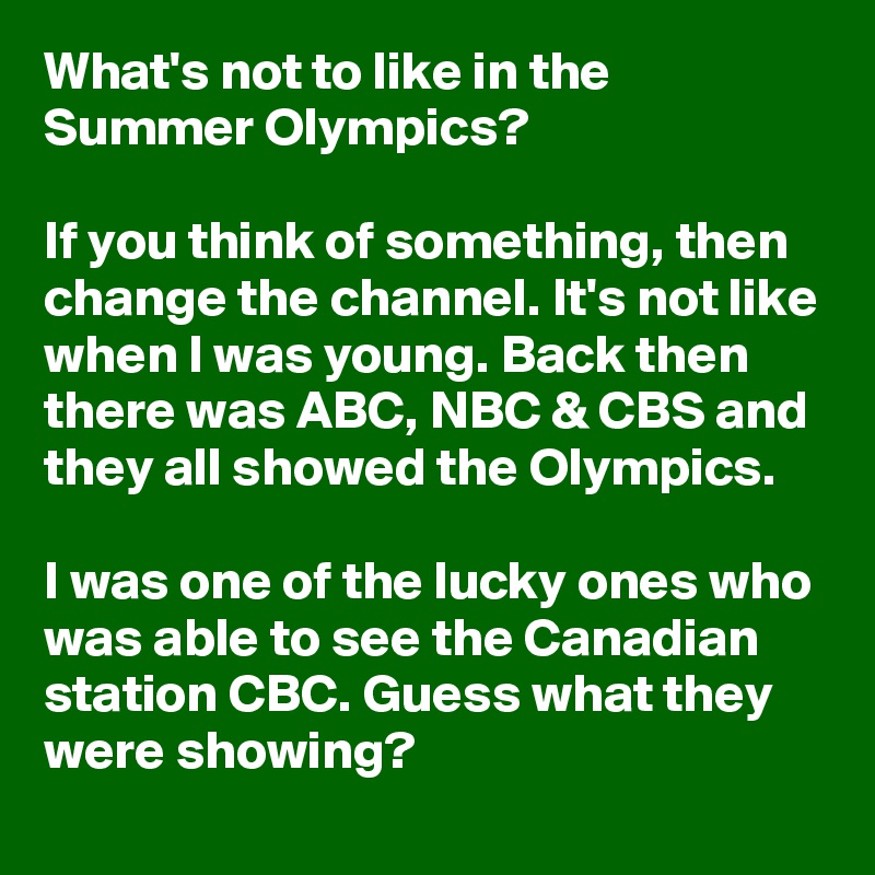 What's not to like in the Summer Olympics?

If you think of something, then change the channel. It's not like when I was young. Back then there was ABC, NBC & CBS and they all showed the Olympics. 

I was one of the lucky ones who was able to see the Canadian station CBC. Guess what they were showing?