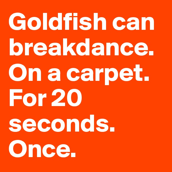 Goldfish can breakdance.  On a carpet.   For 20 seconds.  Once.