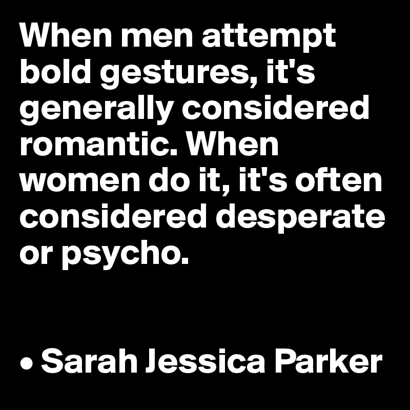 When men attempt bold gestures, it's generally considered romantic. When women do it, it's often considered desperate or psycho.


• Sarah Jessica Parker
