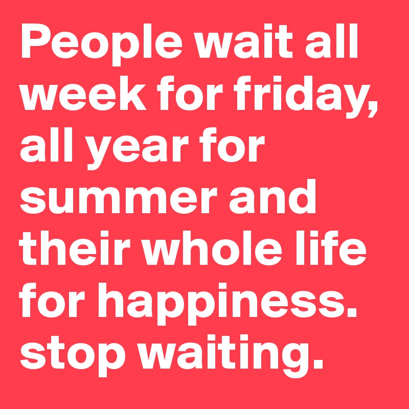 People wait all week for friday, all year for summer and their whole life for happiness. stop waiting.