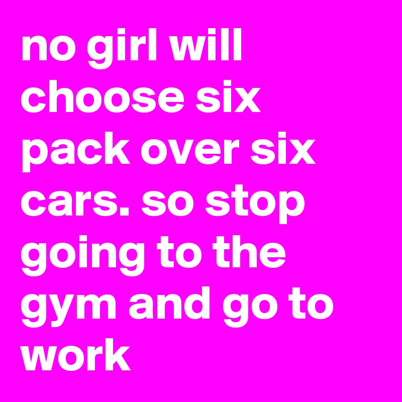 no girl will choose six pack over six cars. so stop going to the gym and go to work