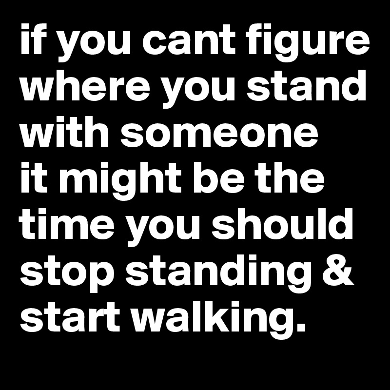 if you cant figure where you stand with someone
it might be the time you should stop standing & start walking.