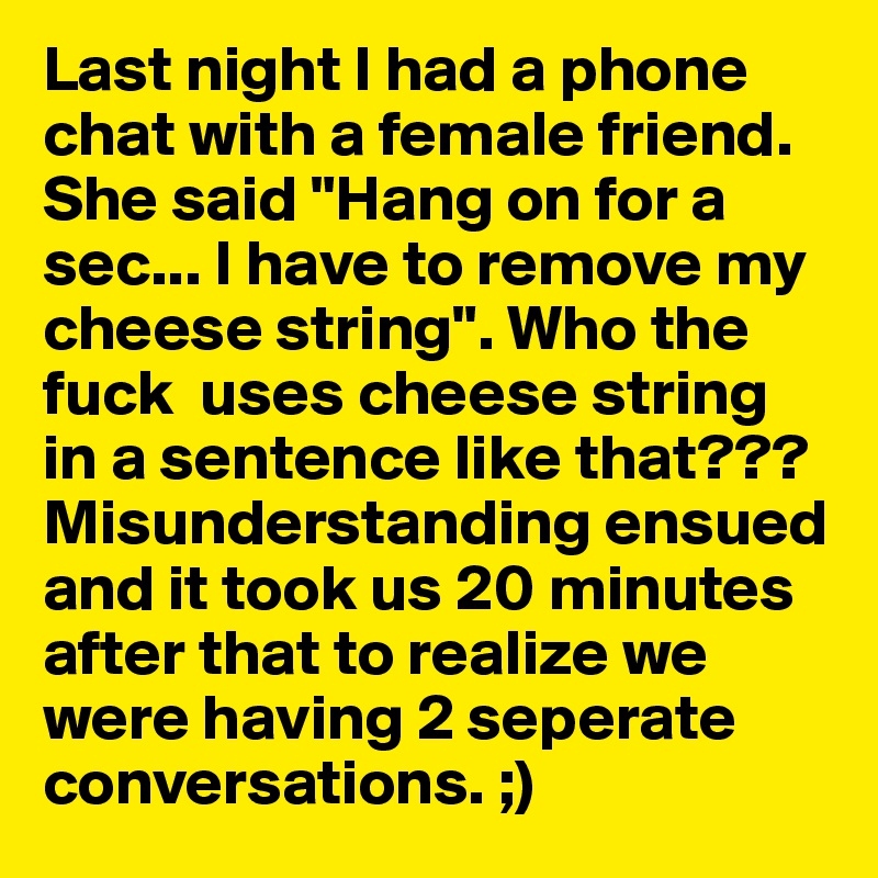 Last night I had a phone chat with a female friend. She said "Hang on for a sec... I have to remove my cheese string". Who the fuck  uses cheese string in a sentence like that??? Misunderstanding ensued and it took us 20 minutes after that to realize we were having 2 seperate conversations. ;)