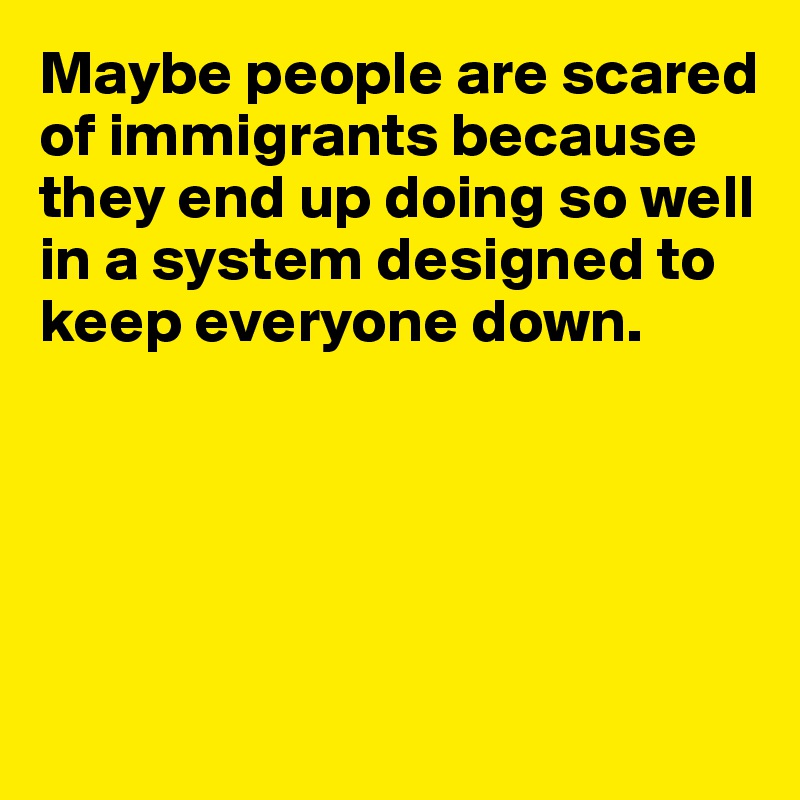 Maybe people are scared of immigrants because they end up doing so well in a system designed to keep everyone down.





