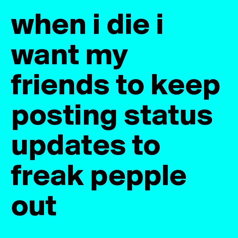 when i die i want my friends to keep posting status updates to freak pepple out