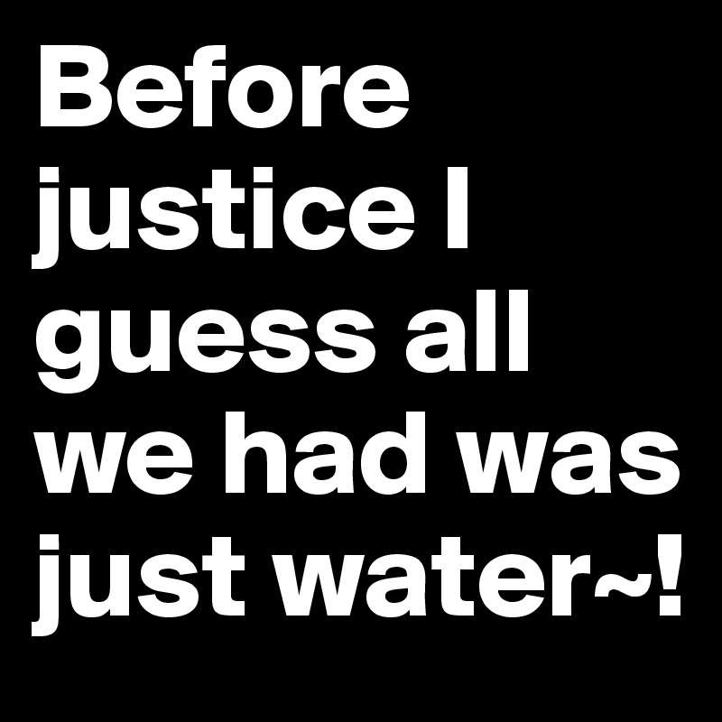 Before justice I guess all we had was just water~!