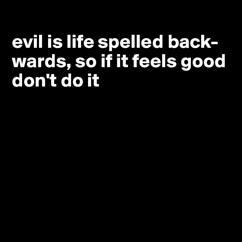 
evil is life spelled back-wards, so if it feels good don't do it






