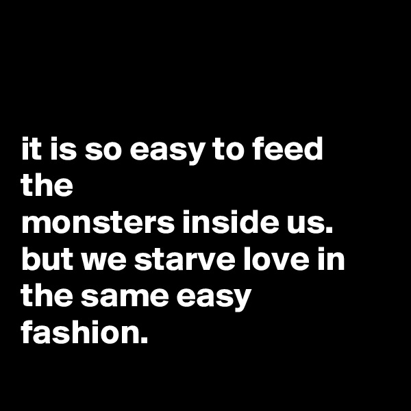 


it is so easy to feed the
monsters inside us. but we starve love in the same easy fashion.
