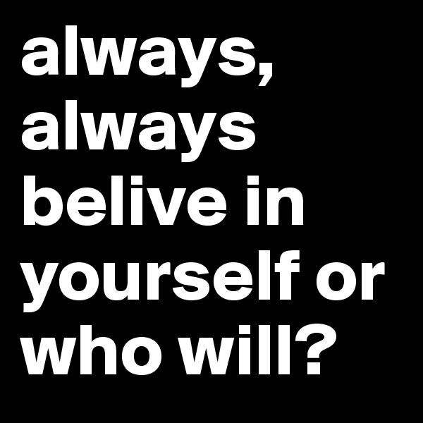 always, always belive in yourself or who will?