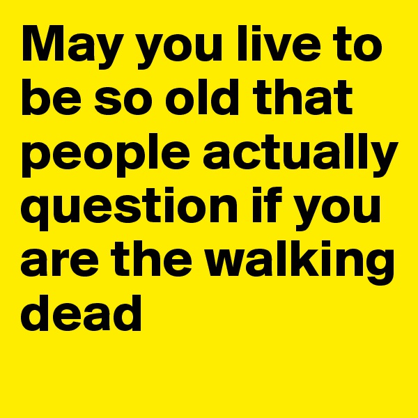 May you live to be so old that people actually question if you are the walking dead