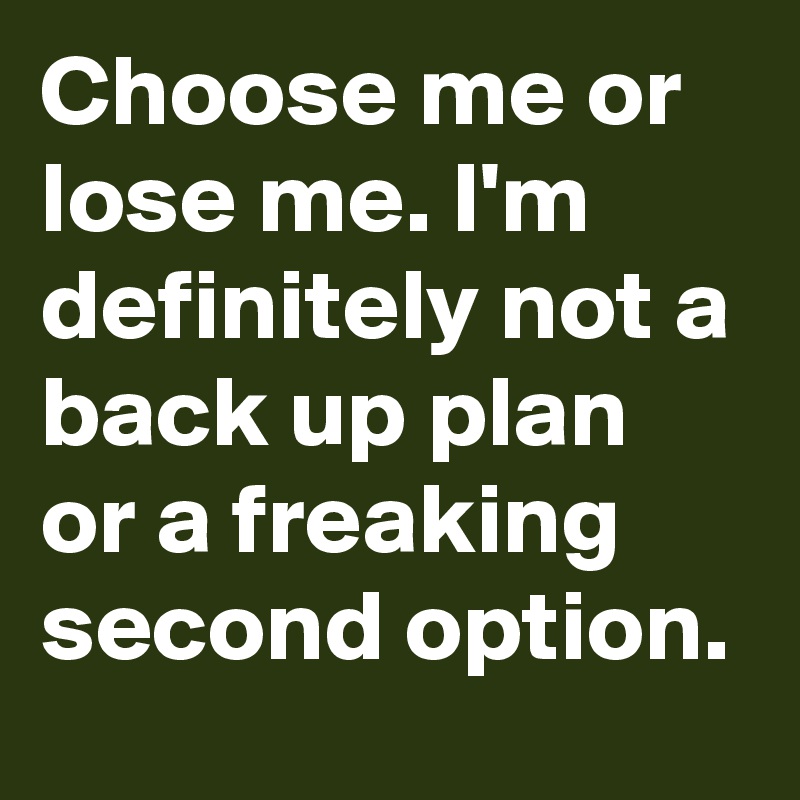 Choose me or lose me. I'm definitely not a back up plan or a freaking second option.