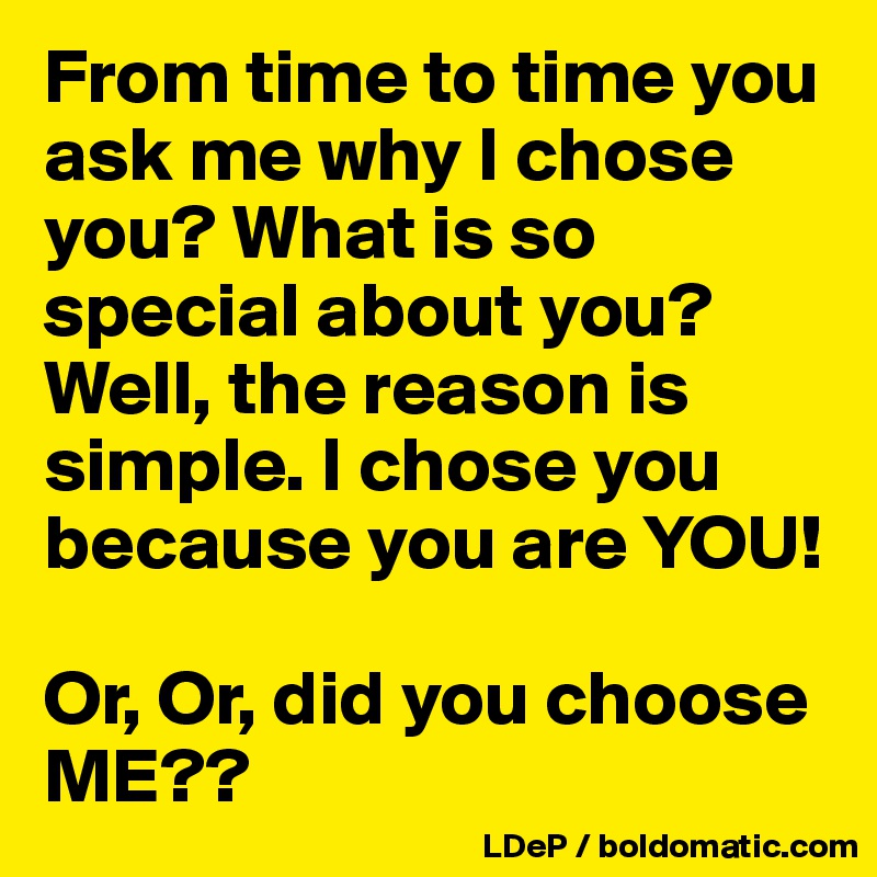 From time to time you ask me why I chose you? What is so special about you? Well, the reason is simple. I chose you because you are YOU!

Or, Or, did you choose ME??