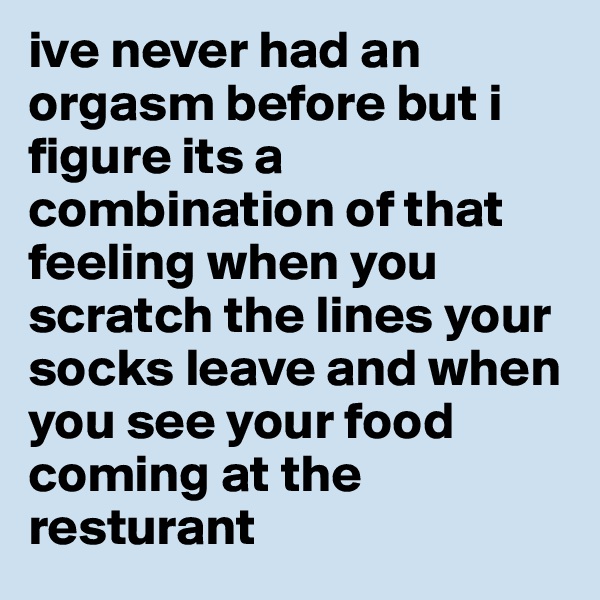 ive never had an orgasm before but i figure its a combination of that feeling when you scratch the lines your socks leave and when you see your food coming at the resturant