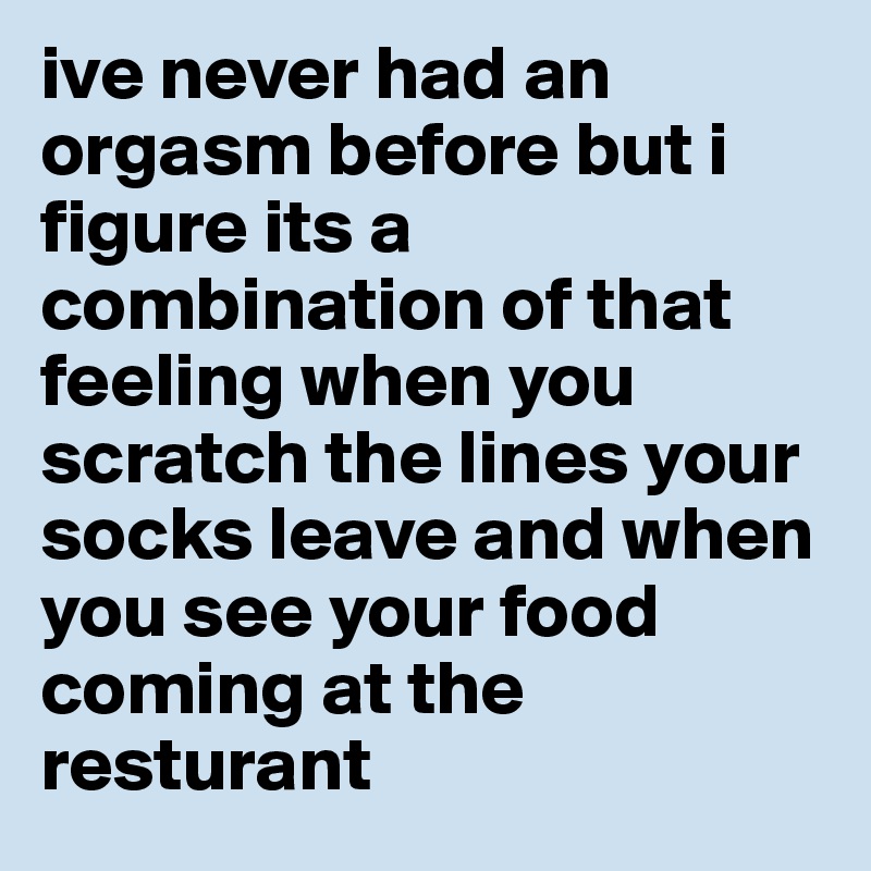 ive never had an orgasm before but i figure its a combination of that feeling when you scratch the lines your socks leave and when you see your food coming at the resturant