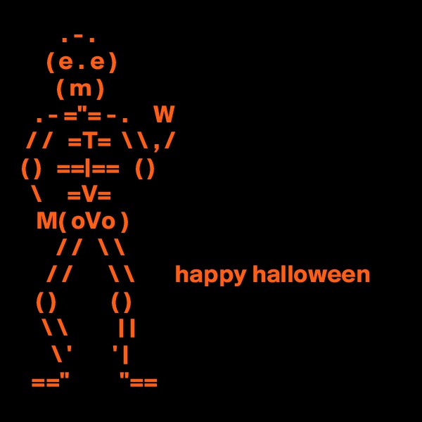         . - .
     ( e . e )
       ( m )
   . - ="= - .     W
 / /   =T=  \ \ , /
( )   ==|==   ( )
  \     =V=
   M( oVo )
       / /   \ \
     / /       \ \        happy halloween 
   ( )           ( )
    \ \          | |
      \ '        ' |
  =="          "==