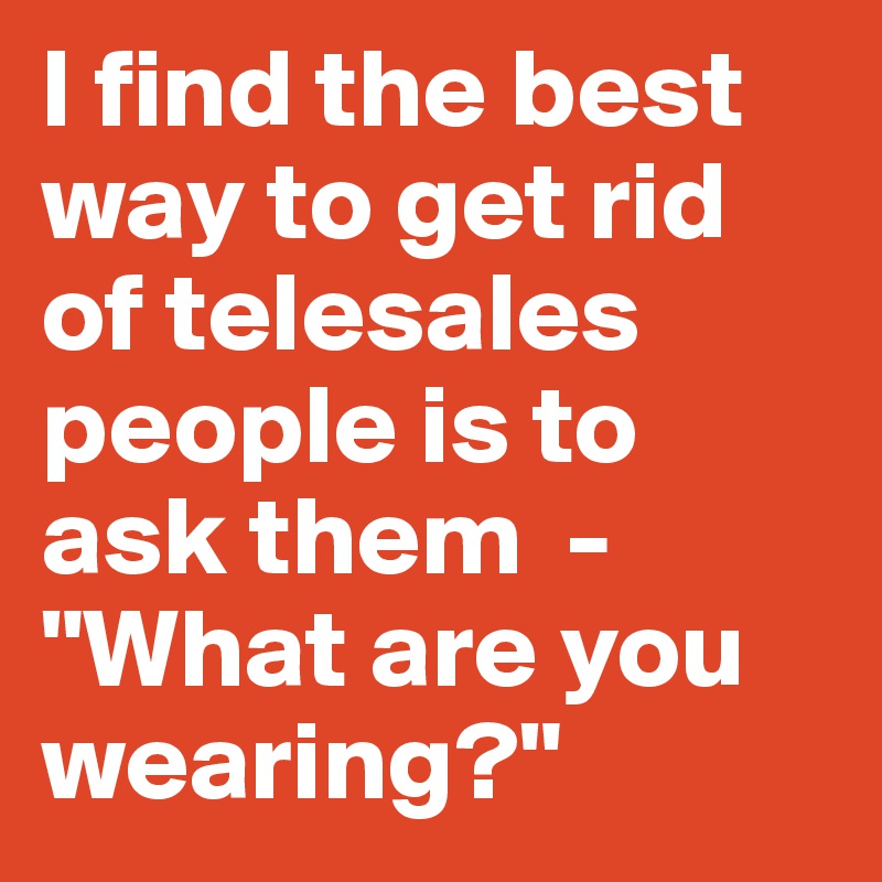 I find the best way to get rid of telesales people is to ask them  -  "What are you wearing?"