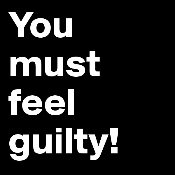 You must feel guilty! 