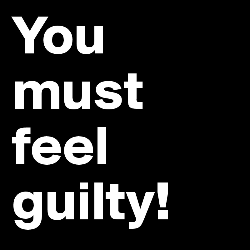 You must feel guilty! 